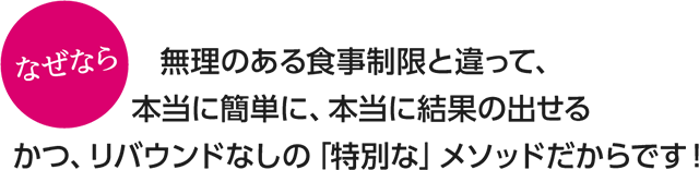 なぜなら無理のある食事制限と違って、本当に簡単に、本当に結果の出せるかつ、リバウンドなしの「特別な」メソッドだからです！